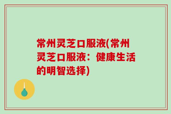 常州灵芝口服液(常州灵芝口服液：健康生活的明智选择)