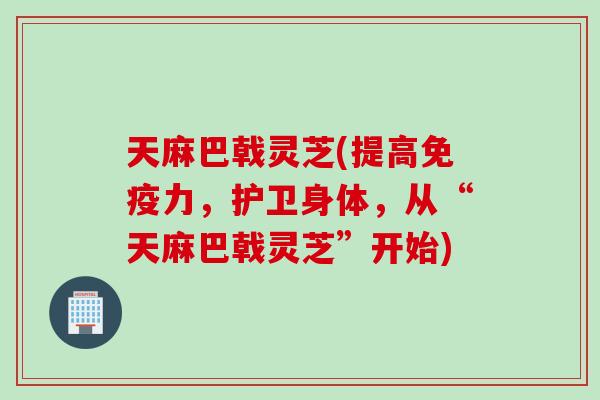 天麻巴戟灵芝(提高免疫力，护卫身体，从“天麻巴戟灵芝”开始)