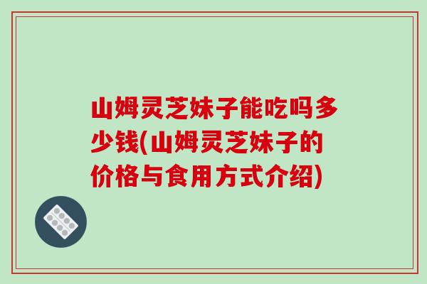 山姆灵芝妹子能吃吗多少钱(山姆灵芝妹子的价格与食用方式介绍)