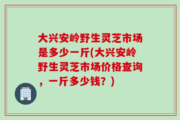 大兴安岭野生灵芝市场是多少一斤(大兴安岭野生灵芝市场价格查询，一斤多少钱？)
