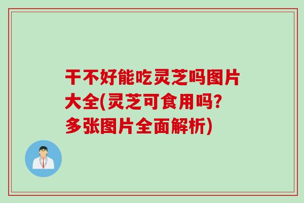 干不好能吃灵芝吗图片大全(灵芝可食用吗？多张图片全面解析)