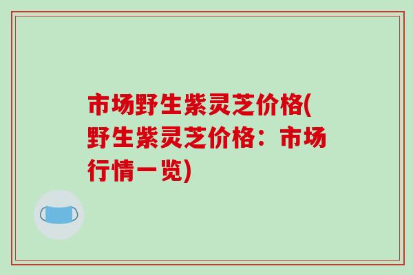 市场野生紫灵芝价格(野生紫灵芝价格：市场行情一览)