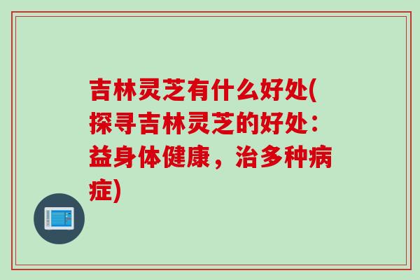 吉林灵芝有什么好处(探寻吉林灵芝的好处：益身体健康，治多种病症)