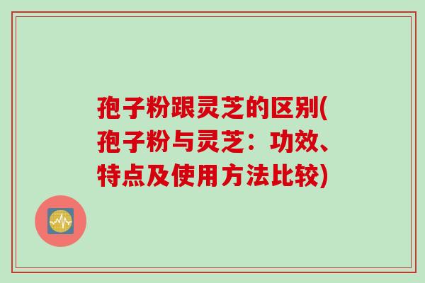 孢子粉跟灵芝的区别(孢子粉与灵芝：功效、特点及使用方法比较)