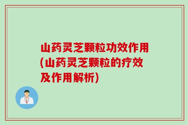 山药灵芝颗粒功效作用(山药灵芝颗粒的疗效及作用解析)