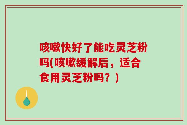 快好了能吃灵芝粉吗(缓解后，适合食用灵芝粉吗？)