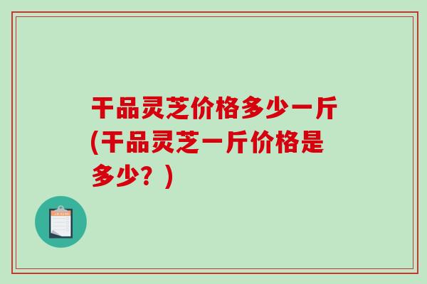 干品灵芝价格多少一斤(干品灵芝一斤价格是多少？)