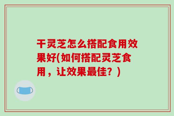 干灵芝怎么搭配食用效果好(如何搭配灵芝食用，让效果佳？)