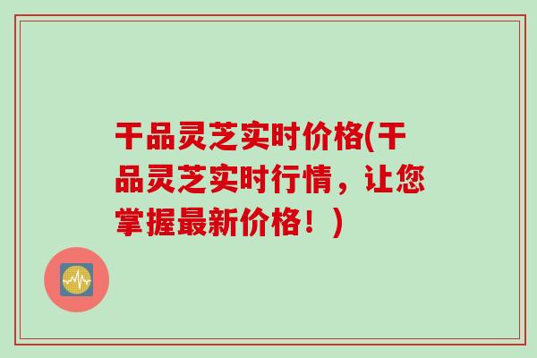 干品灵芝实时价格(干品灵芝实时行情，让您掌握新价格！)