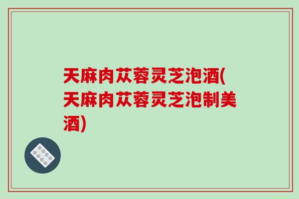 天麻肉苁蓉灵芝泡酒(天麻肉苁蓉灵芝泡制美酒)