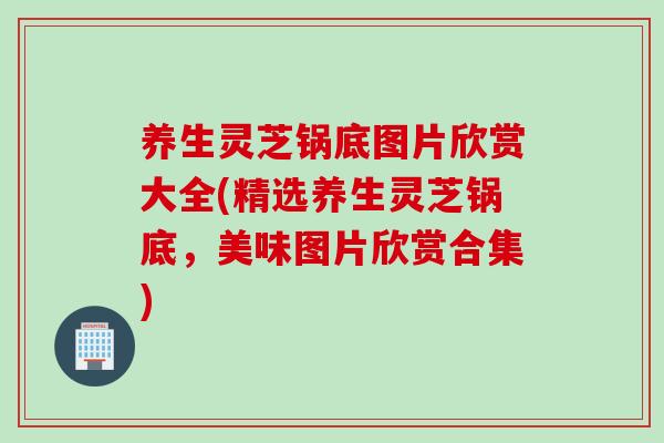 养生灵芝锅底图片欣赏大全(精选养生灵芝锅底，美味图片欣赏合集)