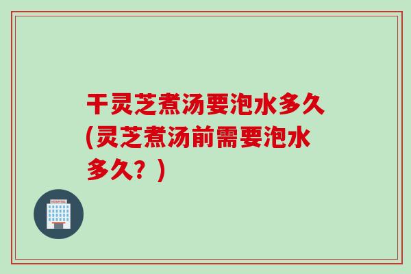 干灵芝煮汤要泡水多久(灵芝煮汤前需要泡水多久？)