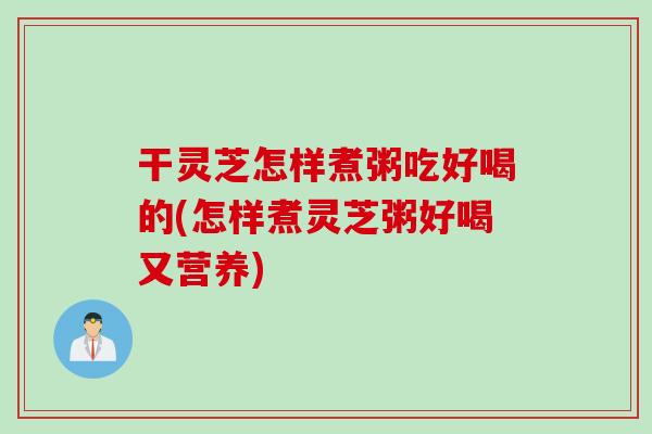 干灵芝怎样煮粥吃好喝的(怎样煮灵芝粥好喝又营养)