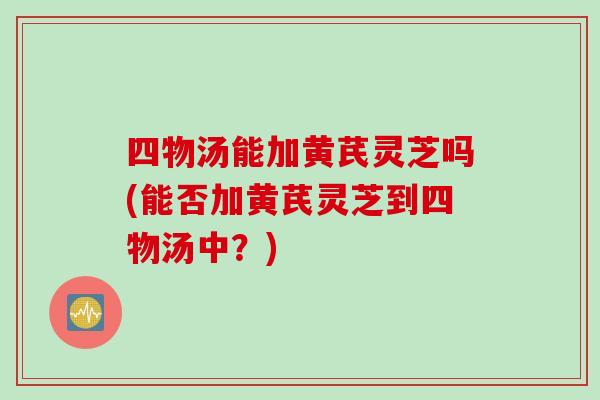 四物汤能加黄芪灵芝吗(能否加黄芪灵芝到四物汤中？)