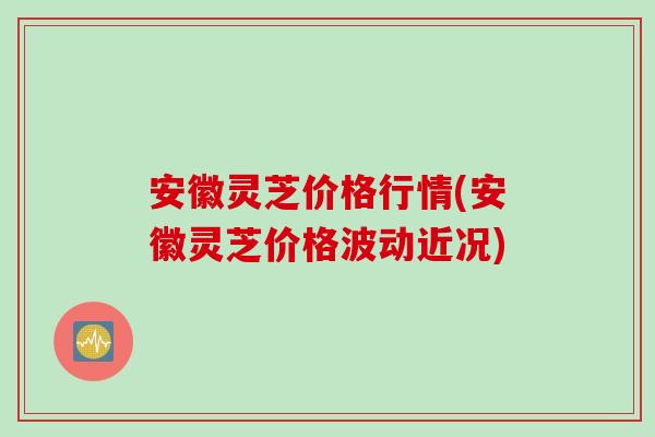 安徽灵芝价格行情(安徽灵芝价格波动近况)