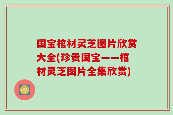 国宝棺材灵芝图片欣赏大全(珍贵国宝——棺材灵芝图片全集欣赏)