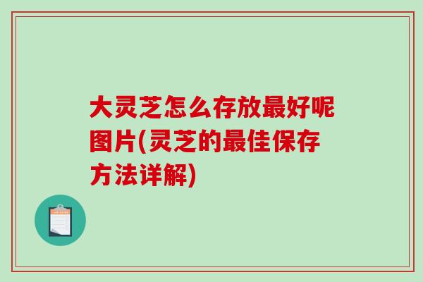 大灵芝怎么存放最好呢图片(灵芝的最佳保存方法详解)
