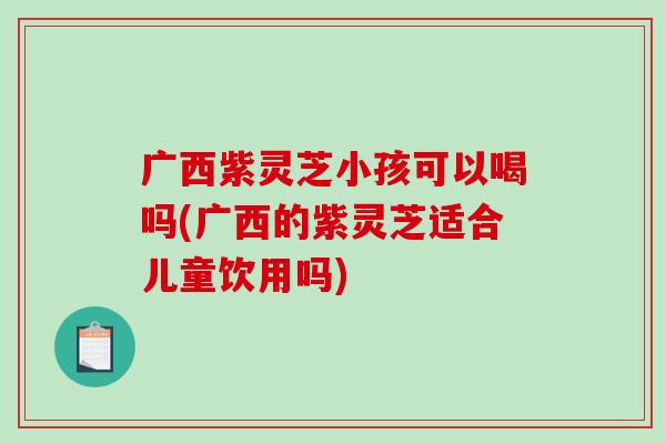 广西紫灵芝小孩可以喝吗(广西的紫灵芝适合儿童饮用吗)