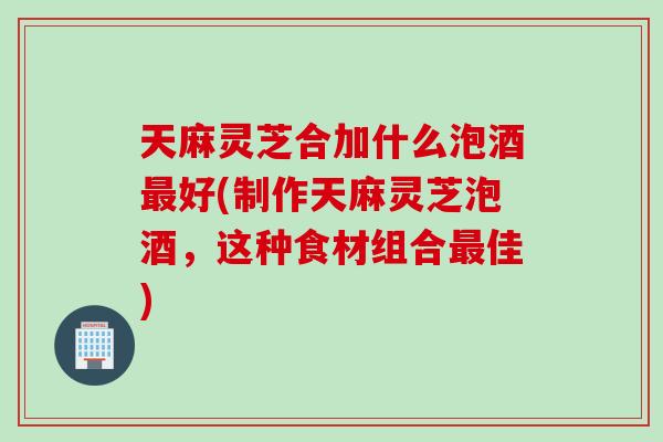 天麻灵芝合加什么泡酒最好(制作天麻灵芝泡酒，这种食材组合最佳)