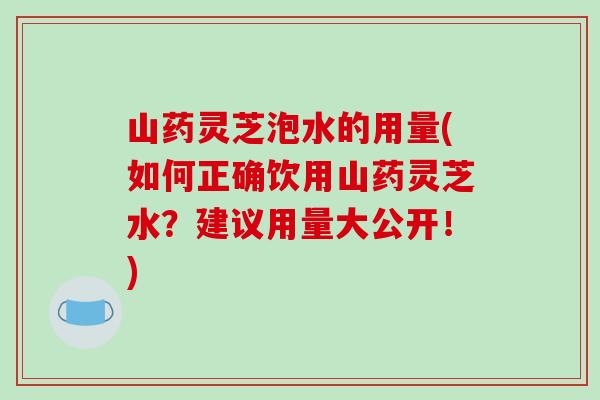 山药灵芝泡水的用量(如何正确饮用山药灵芝水？建议用量大公开！)