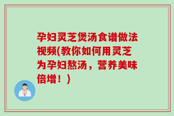 孕妇灵芝煲汤食谱做法视频(教你如何用灵芝为孕妇熬汤，营养美味倍增！)