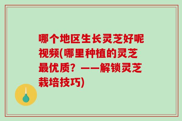 哪个地区生长灵芝好呢视频(哪里种植的灵芝最优质？——解锁灵芝栽培技巧)