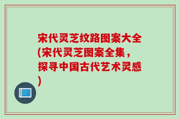 宋代灵芝纹路图案大全(宋代灵芝图案全集，探寻中国古代艺术灵感)