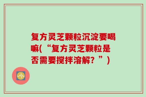 复方灵芝颗粒沉淀要喝嘛(“复方灵芝颗粒是否需要搅拌溶解？”)
