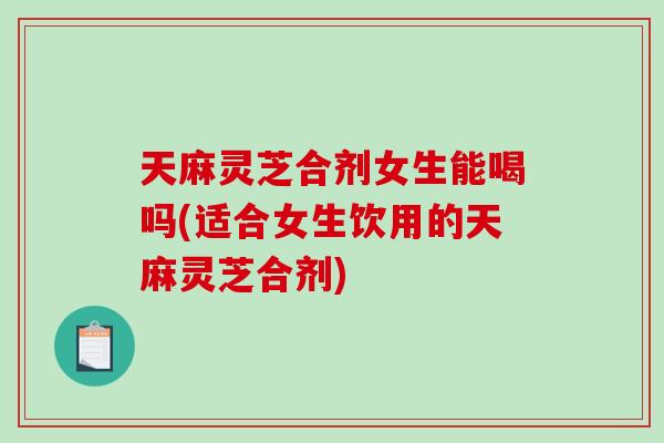 天麻灵芝合剂女生能喝吗(适合女生饮用的天麻灵芝合剂)