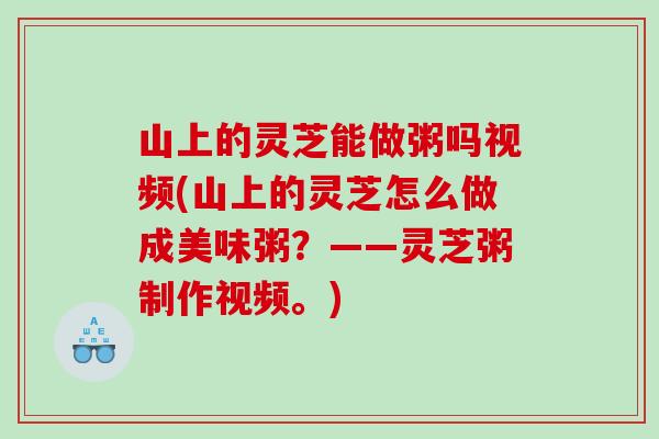 山上的灵芝能做粥吗视频(山上的灵芝怎么做成美味粥？——灵芝粥制作视频。)