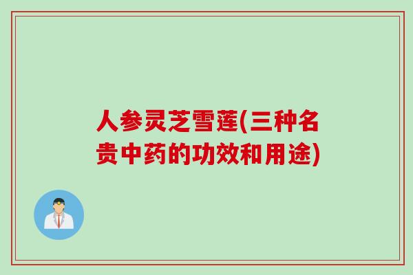 人参灵芝雪莲(三种名贵中药的功效和用途)