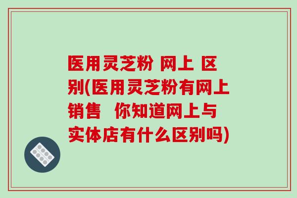 医用灵芝粉 网上 区别(医用灵芝粉有网上销售  你知道网上与实体店有什么区别吗)