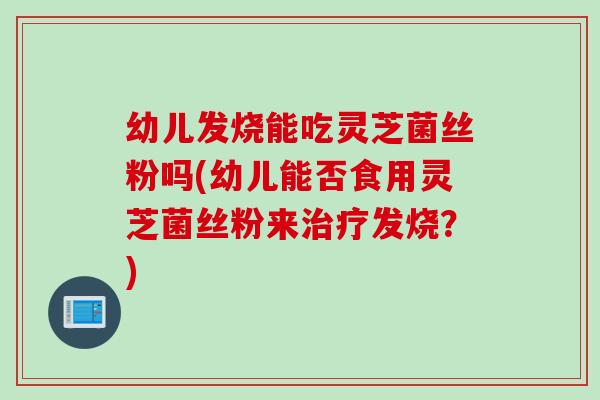 幼儿发烧能吃灵芝菌丝粉吗(幼儿能否食用灵芝菌丝粉来治疗发烧？)