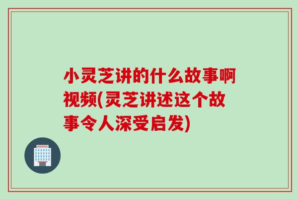 小灵芝讲的什么故事啊视频(灵芝讲述这个故事令人深受启发)