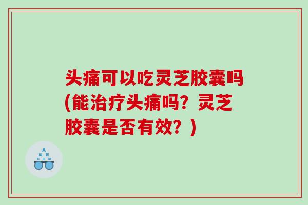 头痛可以吃灵芝胶囊吗(能治疗头痛吗？灵芝胶囊是否有效？)