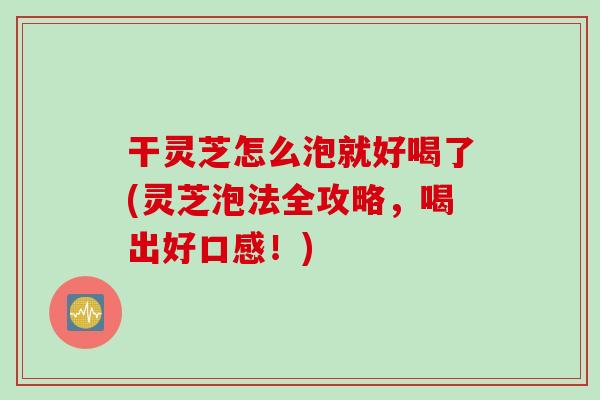 干灵芝怎么泡就好喝了(灵芝泡法全攻略，喝出好口感！)
