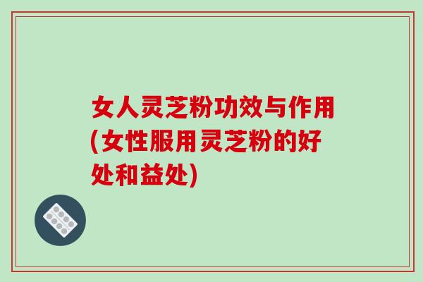 女人灵芝粉功效与作用(女性服用灵芝粉的好处和益处)