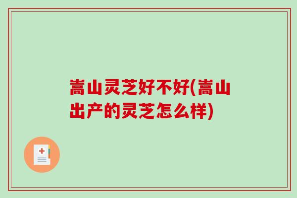 嵩山灵芝好不好(嵩山出产的灵芝怎么样)