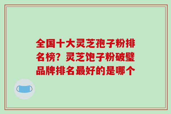 全国十大灵芝孢子粉排名榜？灵芝饱子粉破璧品牌排名最好的是哪个