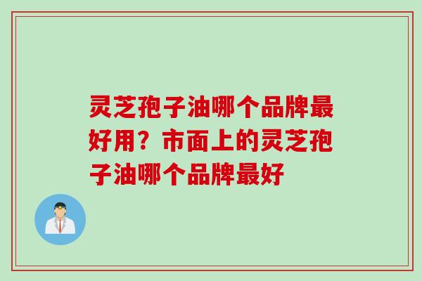 灵芝孢子油哪个品牌最好用？市面上的灵芝孢子油哪个品牌最好
