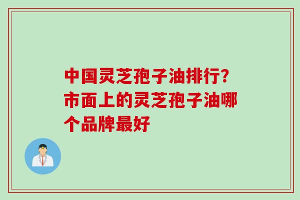 中国灵芝孢子油排行？市面上的灵芝孢子油哪个品牌最好