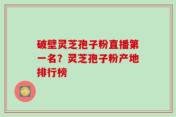 破壁灵芝孢子粉直播第一名？灵芝孢子粉产地排行榜