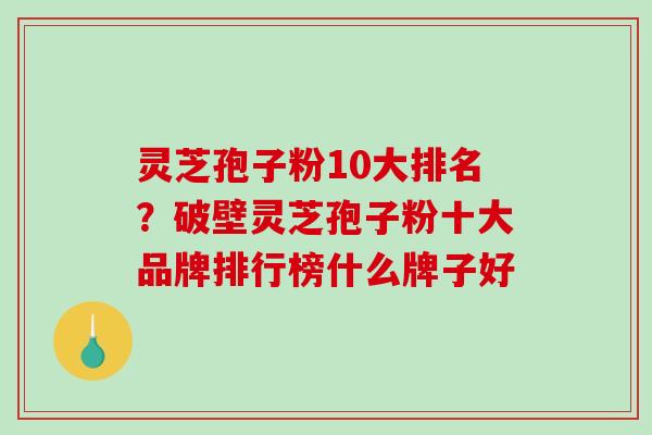 灵芝孢子粉10大排名？破壁灵芝孢子粉十大品牌排行榜什么牌子好