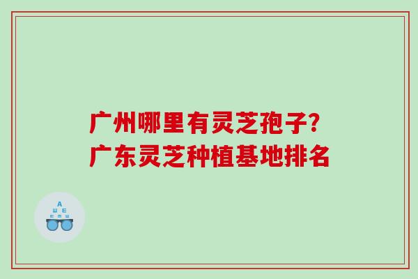 广州哪里有灵芝孢子？广东灵芝种植基地排名