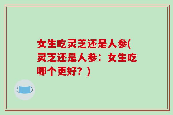 女生吃灵芝还是人参(灵芝还是人参：女生吃哪个更好？)