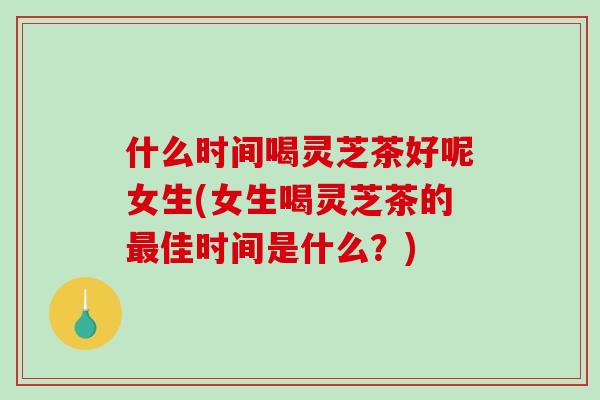 什么时间喝灵芝茶好呢女生(女生喝灵芝茶的最佳时间是什么？)
