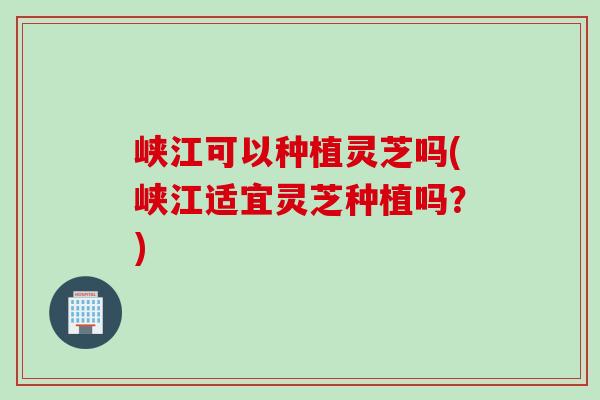 峡江可以种植灵芝吗(峡江适宜灵芝种植吗？)