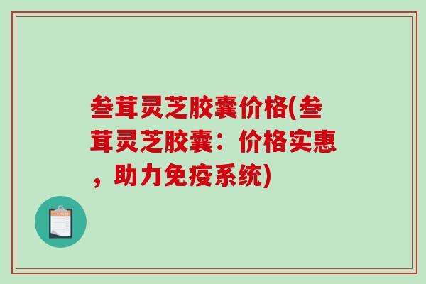 叁茸灵芝胶囊价格(叁茸灵芝胶囊：价格实惠，助力免疫系统)