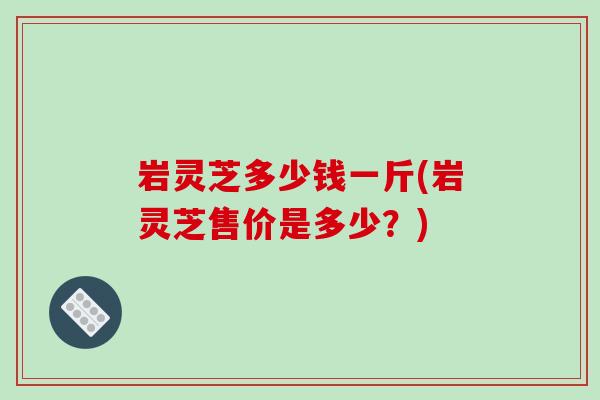 岩灵芝多少钱一斤(岩灵芝售价是多少？)