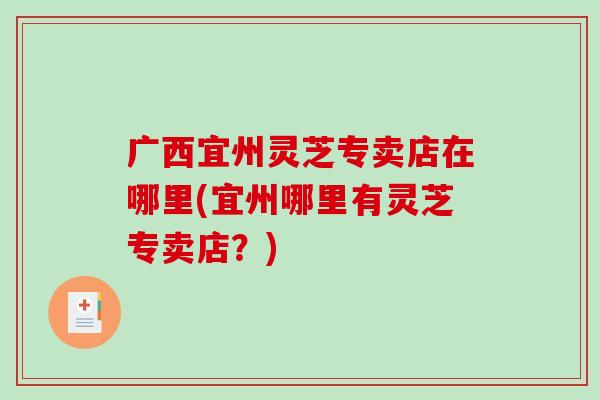 广西宜州灵芝专卖店在哪里(宜州哪里有灵芝专卖店？)
